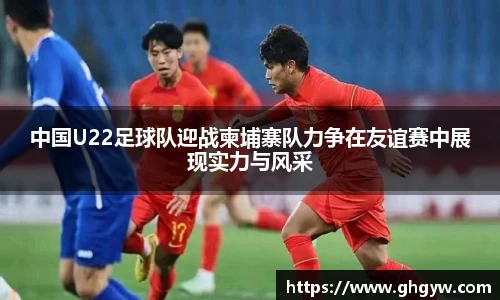 中国U22足球队迎战柬埔寨队力争在友谊赛中展现实力与风采