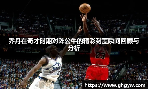 乔丹在奇才时期对阵公牛的精彩封盖瞬间回顾与分析